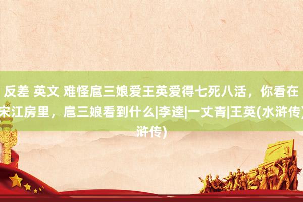 反差 英文 难怪扈三娘爱王英爱得七死八活，你看在宋江房里，扈三娘看到什么|李逵|一丈青|王英(水浒传)