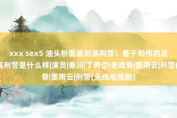 xxx sex5 油头粉面就别演刑警！看于和伟的发达，才知谈真刑警是什么样|演员|秦川|丁勇岱|老戏骨|墨雨云|刑警(无线电视剧)