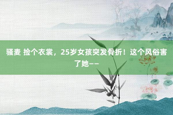 骚麦 捡个衣裳，25岁女孩突发骨折！这个风俗害了她——