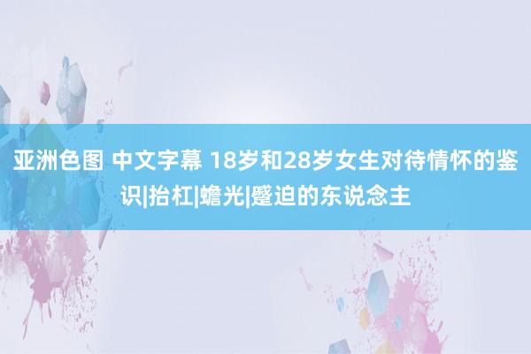 亚洲色图 中文字幕 18岁和28岁女生对待情怀的鉴识|抬杠|蟾光|蹙迫的东说念主