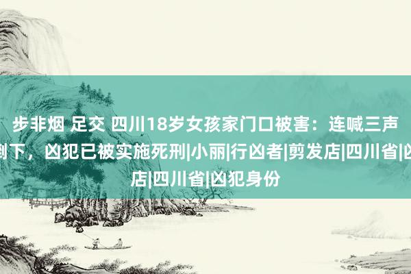 步非烟 足交 四川18岁女孩家门口被害：连喊三声爸爸后倒下，凶犯已被实施死刑|小丽|行凶者|剪发店|四川省|凶犯身份