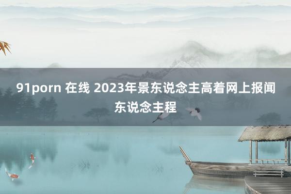 91porn 在线 2023年景东说念主高着网上报闻东说念主程