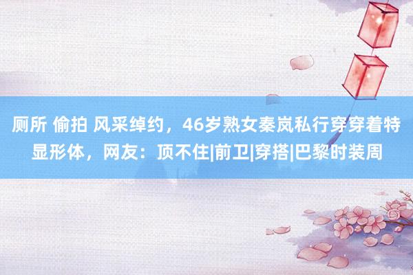 厕所 偷拍 风采绰约，46岁熟女秦岚私行穿穿着特显形体，网友：顶不住|前卫|穿搭|巴黎时装周