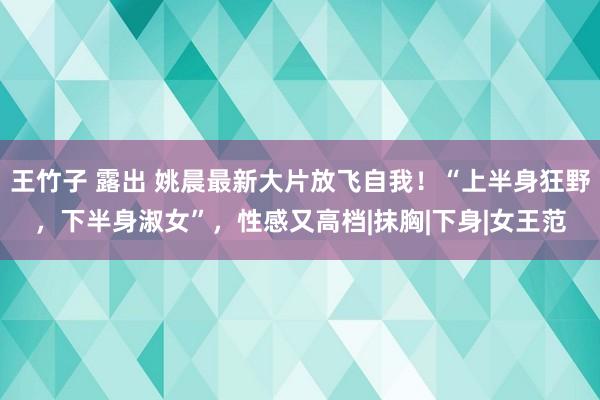 王竹子 露出 姚晨最新大片放飞自我！“上半身狂野，下半身淑女”，性感又高档|抹胸|下身|女王范