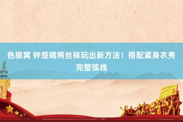 色狼窝 钟楚曦将丝袜玩出新方法！搭配紧身衣秀完整弧线