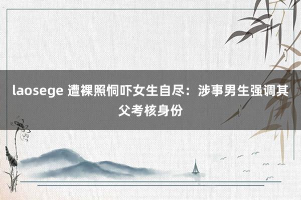 laosege 遭裸照恫吓女生自尽：涉事男生强调其父考核身份