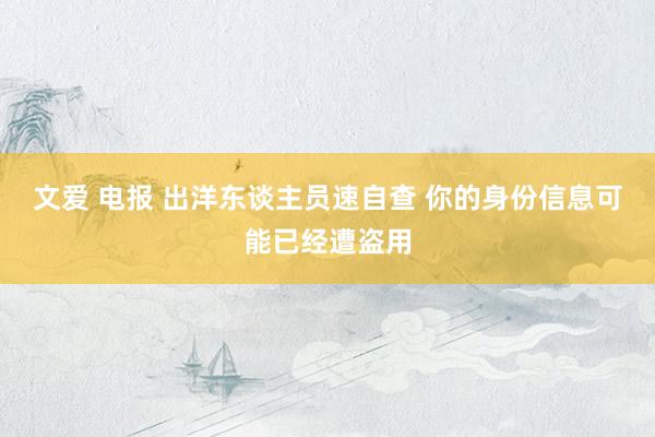 文爱 电报 出洋东谈主员速自查 你的身份信息可能已经遭盗用