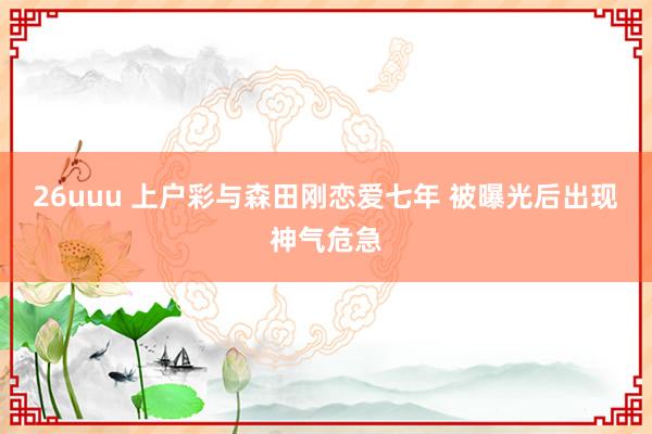 26uuu 上户彩与森田刚恋爱七年 被曝光后出现神气危急