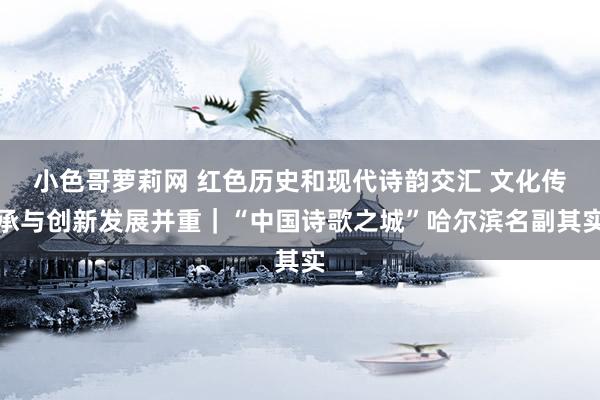 小色哥萝莉网 红色历史和现代诗韵交汇 文化传承与创新发展并重｜“中国诗歌之城”哈尔滨名副其实