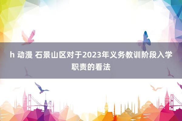 h 动漫 石景山区对于2023年义务教训阶段入学职责的看法