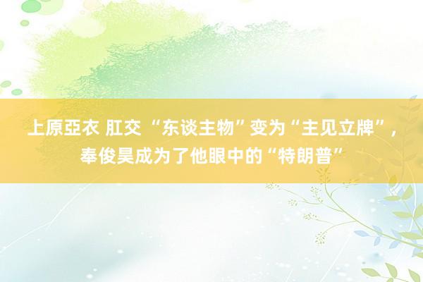 上原亞衣 肛交 “东谈主物”变为“主见立牌”，奉俊昊成为了他眼中的“特朗普”
