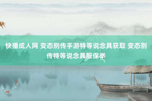 快播成人网 变态别传手游特等说念具获取 变态别传特等说念具服保举