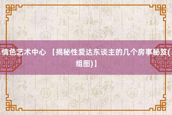 情色艺术中心 【揭秘性爱达东谈主的几个房事秘笈(组图)】