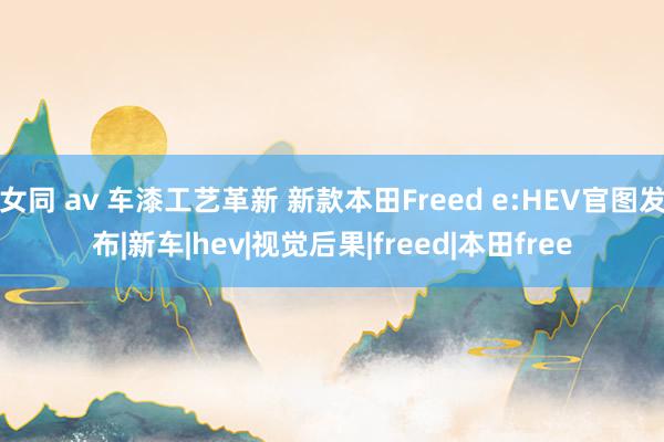 女同 av 车漆工艺革新 新款本田Freed e:HEV官图发布|新车|hev|视觉后果|freed|本田free