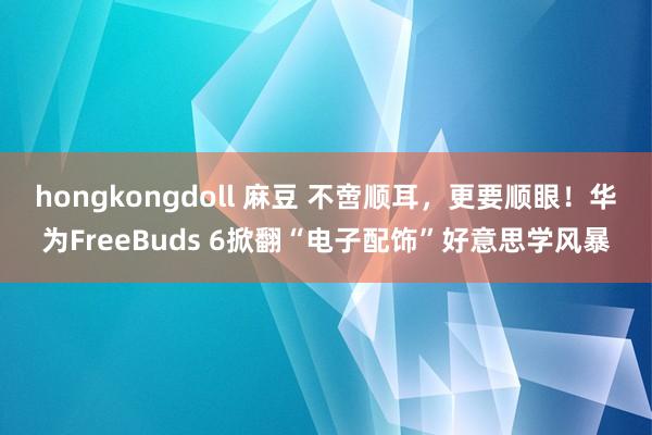 hongkongdoll 麻豆 不啻顺耳，更要顺眼！华为FreeBuds 6掀翻“电子配饰”好意思学风暴
