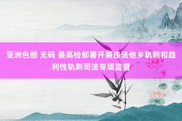 亚洲色图 无码 最高检部署开展违法他乡轨则和趋利性轨则司法专项监督