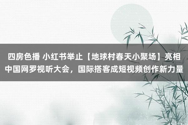 四房色播 小红书举止【地球村春天小聚场】亮相中国网罗视听大会，国际搭客成短视频创作新力量