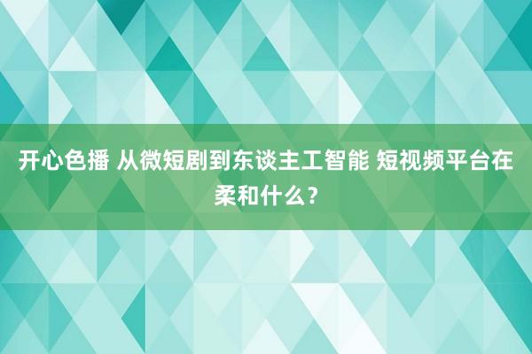 开心色播 从微短剧到东谈主工智能 短视频平台在柔和什么？