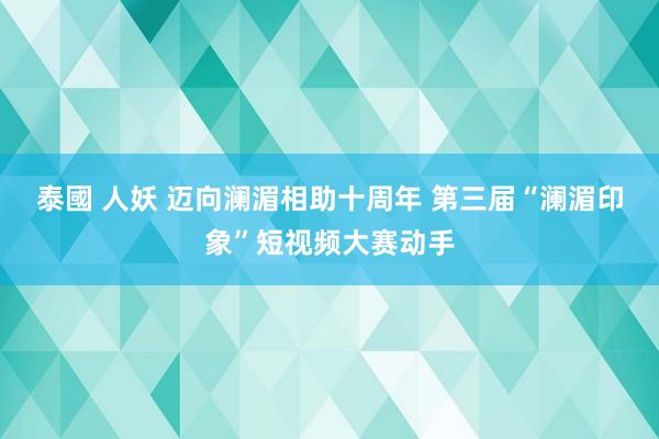 泰國 人妖 迈向澜湄相助十周年 第三届“澜湄印象”短视频大赛动手