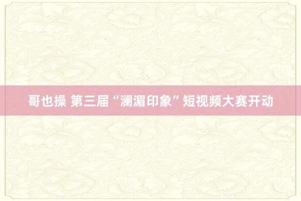 哥也操 第三届“澜湄印象”短视频大赛开动