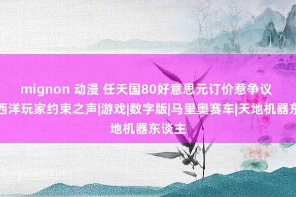 mignon 动漫 任天国80好意思元订价惹争议 引起西洋玩家约束之声|游戏|数字版|马里奥赛车|天地机器东谈主