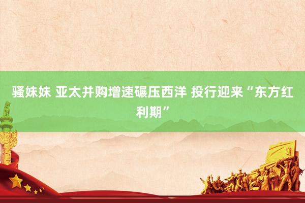 骚妹妹 亚太并购增速碾压西洋 投行迎来“东方红利期”