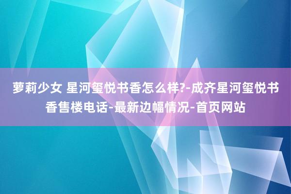 萝莉少女 星河玺悦书香怎么样?-成齐星河玺悦书香售楼电话-最新边幅情况-首页网站