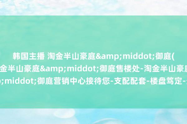 韩国主播 淘金半山豪庭&middot;御庭(售楼处)首页网站-淘金半山豪庭&middot;御庭售楼处-淘金半山豪庭&middot;御庭营销中心接待您-支配配套-楼盘笃定-最新价钱-户型图-容积率@售楼处