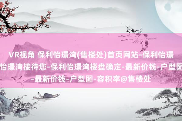 VR视角 保利怡璟湾(售楼处)首页网站-保利怡璟湾营销中心-保利怡璟湾接待您-保利怡璟湾楼盘确定-最新价钱-户型图-容积率@售楼处