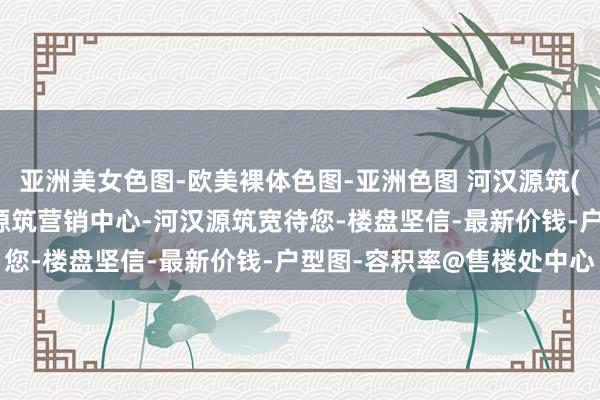 亚洲美女色图-欧美裸体色图-亚洲色图 河汉源筑(售楼处)首页网站-河汉源筑营销中心-河汉源筑宽待您-楼盘坚信-最新价钱-户型图-容积率@售楼处中心