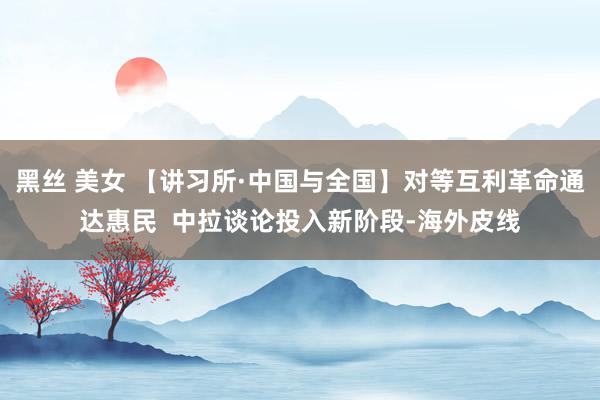 黑丝 美女 【讲习所·中国与全国】对等互利革命通达惠民  中拉谈论投入新阶段-海外皮线