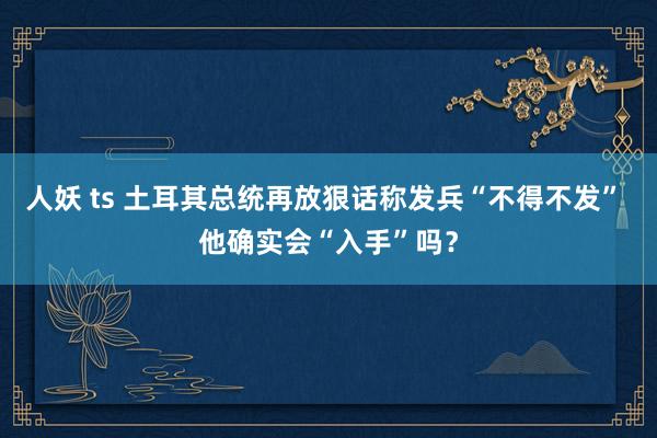 人妖 ts 土耳其总统再放狠话称发兵“不得不发” 他确实会“入手”吗？