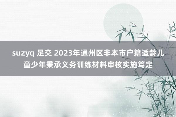 suzyq 足交 2023年通州区非本市户籍适龄儿童少年秉承义务训练材料审核实施笃定