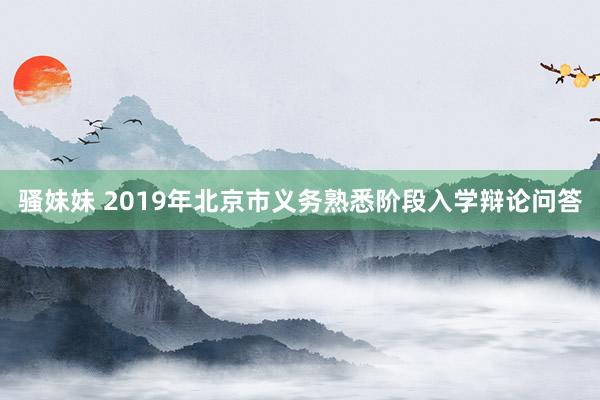 骚妹妹 2019年北京市义务熟悉阶段入学辩论问答
