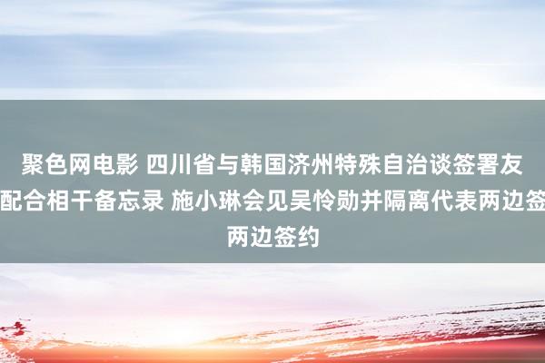 聚色网电影 四川省与韩国济州特殊自治谈签署友好配合相干备忘录 施小琳会见吴怜勋并隔离代表两边签约