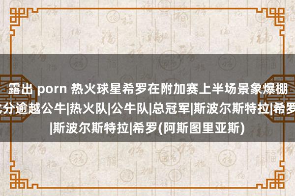 露出 porn 热火球星希罗在附加赛上半场景象爆棚狂砍23分，大比分逾越公牛|热火队|公牛队|总冠军|斯波尔斯特拉|希罗(阿斯图里亚斯)