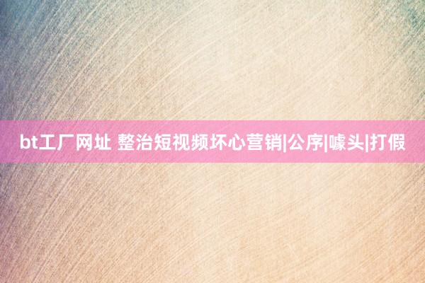 bt工厂网址 整治短视频坏心营销|公序|噱头|打假