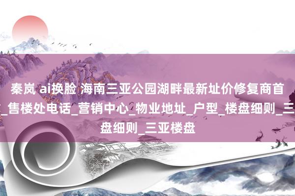 秦岚 ai换脸 海南三亚公园湖畔最新址价修复商首页网站_售楼处电话_营销中心_物业地址_户型_楼盘细则_三亚楼盘