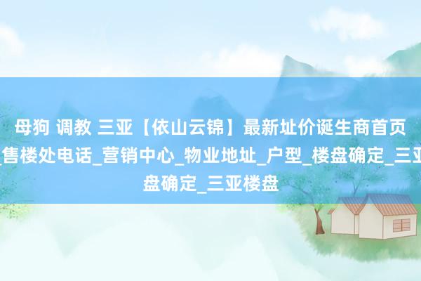 母狗 调教 三亚【依山云锦】最新址价诞生商首页网站_售楼处电话_营销中心_物业地址_户型_楼盘确定_三亚楼盘