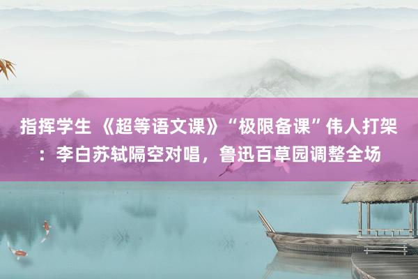 指挥学生 《超等语文课》“极限备课”伟人打架：李白苏轼隔空对唱，鲁迅百草园调整全场