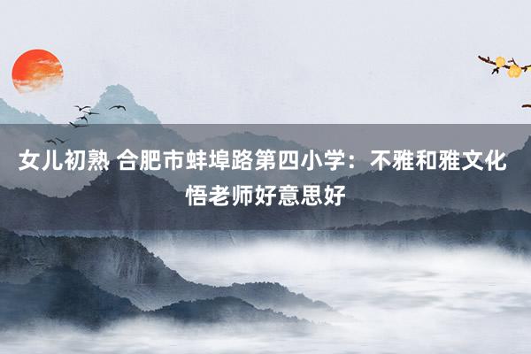 女儿初熟 合肥市蚌埠路第四小学：不雅和雅文化 悟老师好意思好