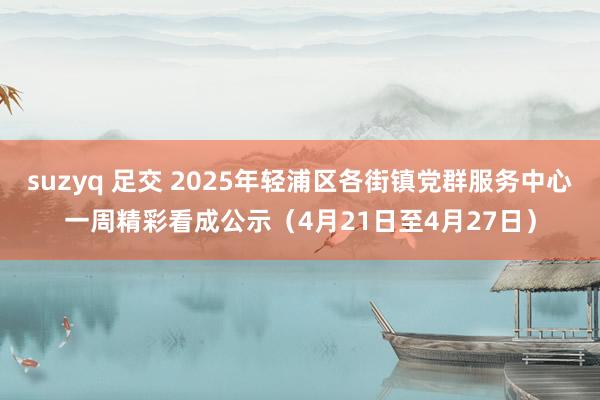 suzyq 足交 2025年轻浦区各街镇党群服务中心一周精彩看成公示（4月21日至4月27日）