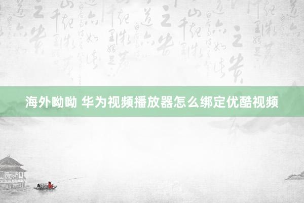 海外呦呦 华为视频播放器怎么绑定优酷视频