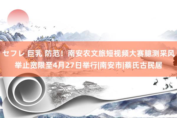 セフレ 巨乳 防范！南安农文旅短视频大赛臆测采风举止宽限至4月27日举行|南安市|蔡氏古民居