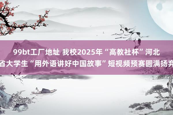 99bt工厂地址 我校2025年“高教社杯”河北省大学生“用外语讲好中国故事”短视频预赛圆满扬弃
