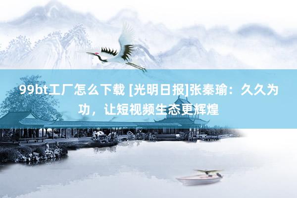 99bt工厂怎么下载 [光明日报]张秦瑜：久久为功，让短视频生态更辉煌