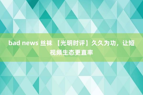 bad news 丝袜 【光明时评】久久为功，让短视频生态更直率