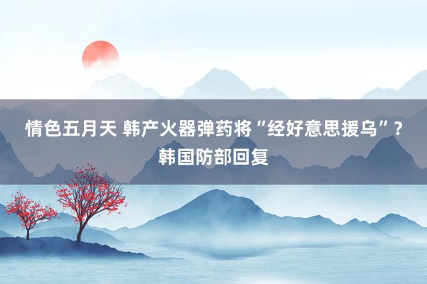 情色五月天 韩产火器弹药将“经好意思援乌”？韩国防部回复