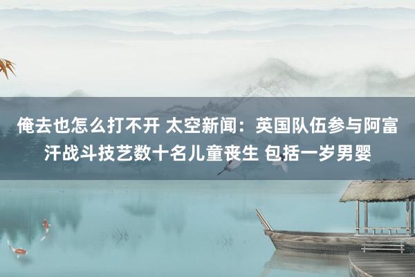 俺去也怎么打不开 太空新闻：英国队伍参与阿富汗战斗技艺数十名儿童丧生 包括一岁男婴
