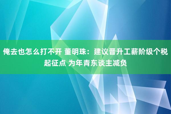 俺去也怎么打不开 董明珠：建议晋升工薪阶级个税起征点 为年青东谈主减负